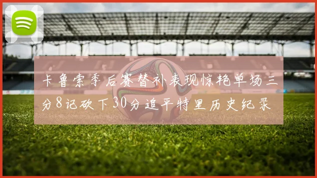 卡鲁索季后赛替补表现惊艳单场三分8记砍下30分追平特里历史纪录
