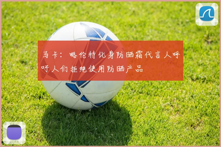 马卡：略伦特化身防晒霜代言人呼吁人们拒绝使用防晒产品