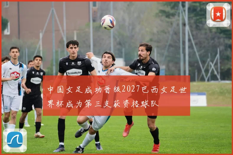 中国女足成功晋级2027巴西女足世界杯成为第三支获资格球队