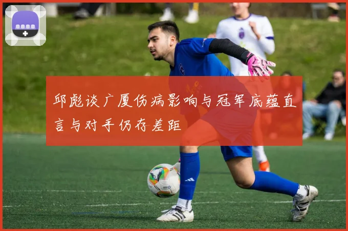 邱彪谈广厦伤病影响与冠军底蕴直言与对手仍存差距