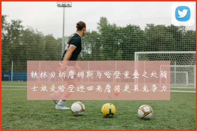 铁林分析詹姆斯与哈登重叠之处骑士放走哈登迎回老詹将更具竞争力