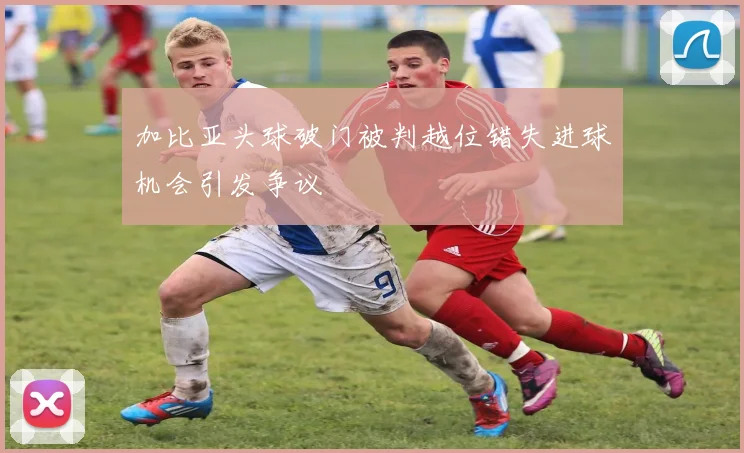 加比亚头球破门被判越位错失进球机会引发争议