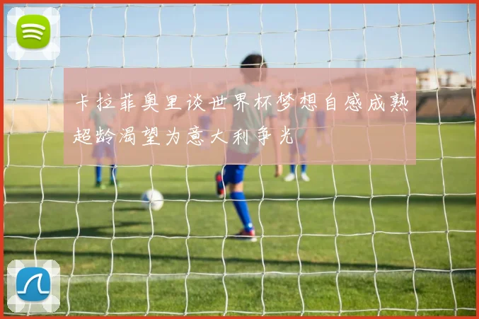 卡拉菲奥里谈世界杯梦想自感成熟超龄渴望为意大利争光