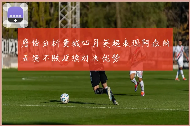 詹俊分析曼城四月英超表现阿森纳五场不败延续对决优势