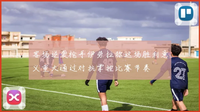 客场逆袭枪手伊劳拉称这场胜利意义重大通过对抗掌控比赛节奏