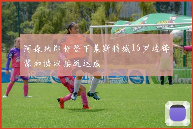 阿森纳即将签下莱斯特城16岁边锋蒙加协议接近达成