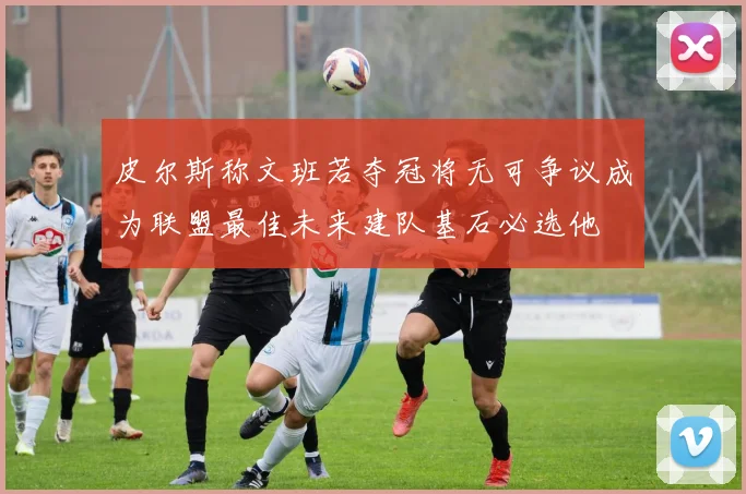 皮尔斯称文班若夺冠将无可争议成为联盟最佳未来建队基石必选他