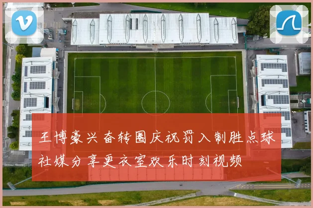 王博豪兴奋转圈庆祝罚入制胜点球社媒分享更衣室欢乐时刻视频