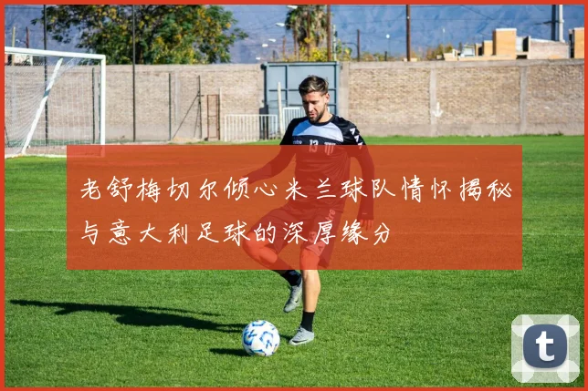 老舒梅切尔倾心米兰球队情怀揭秘与意大利足球的深厚缘分