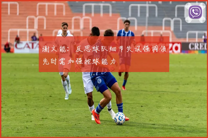 谢文能：反思球队细节失误强调领先时需加强控球能力