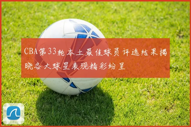 CBA第33轮本土最佳球员评选结果揭晓各大球星表现精彩纷呈