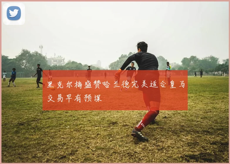 里克尔梅盛赞哈兰德完美适合皇马交易早有预谋