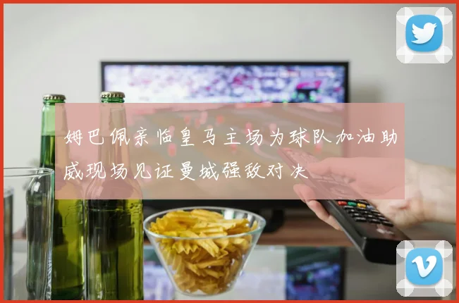 姆巴佩亲临皇马主场为球队加油助威现场见证曼城强敌对决