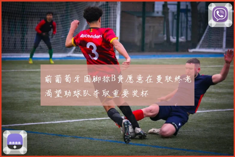 前葡萄牙国脚称B费愿意在曼联终老渴望助球队夺取重要奖杯