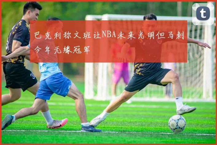 巴克利称文班让NBA未来光明但马刺今年无缘冠军