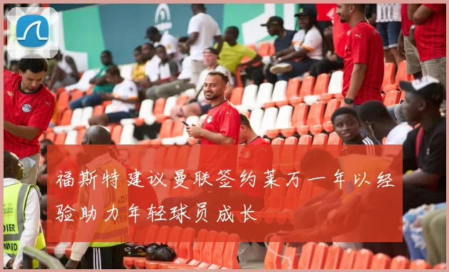 福斯特建议曼联签约莱万一年以经验助力年轻球员成长