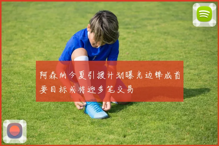 阿森纳今夏引援计划曝光边锋成首要目标或将迎多笔交易
