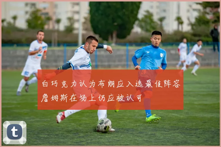 白巧克力认为布朗应入选最佳阵容詹姆斯在场上仍应被认可