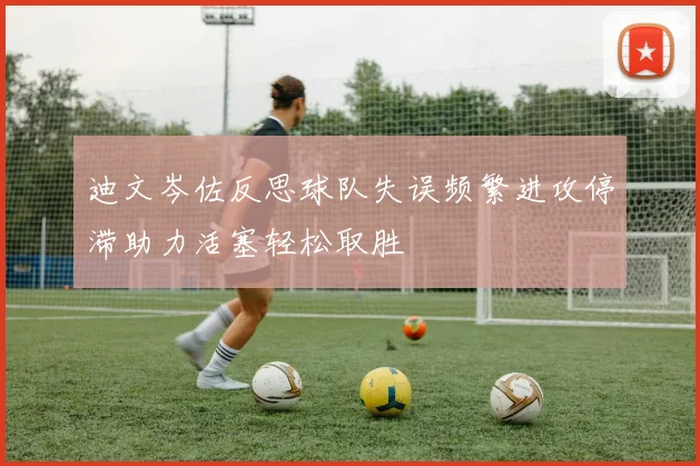 迪文岑佐反思球队失误频繁进攻停滞助力活塞轻松取胜