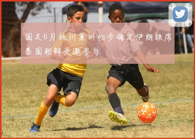 国足6月杭州集训初步确定伊朗缺席泰国朝鲜受邀参与
