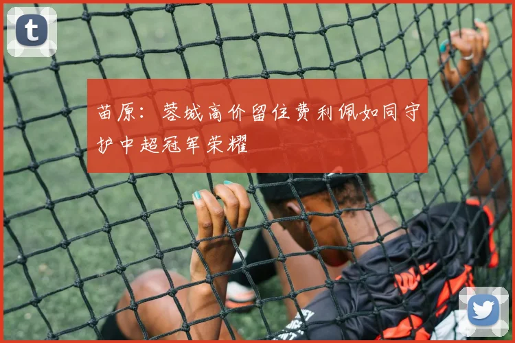苗原：蓉城高价留住费利佩如同守护中超冠军荣耀