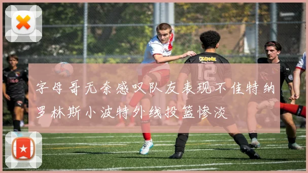 字母哥无奈感叹队友表现不佳特纳罗林斯小波特外线投篮惨淡